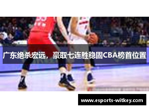 广东绝杀宏远，豪取七连胜稳固CBA榜首位置